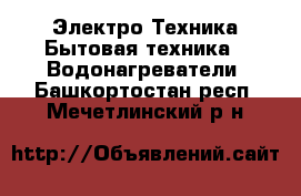 Электро-Техника Бытовая техника - Водонагреватели. Башкортостан респ.,Мечетлинский р-н